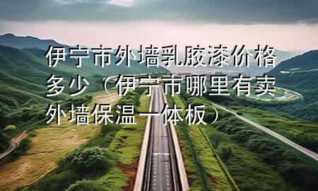 伊寧市外墻乳膠漆價格多少（伊寧市哪里有賣外墻保溫一體板）