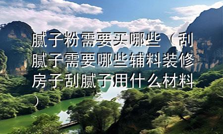 膩子粉需要買哪些（刮膩子需要哪些輔料裝修房子刮膩子用什么材料）