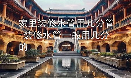 家里裝修水管用幾分管-裝修水管一般用幾分的