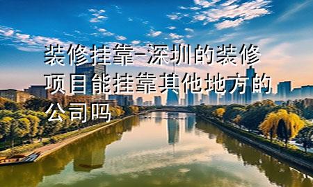 裝修掛靠-深圳的裝修項目能掛靠其他地方的公司嗎