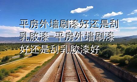 平房外墻刷漆好還是刮乳膠漆-平房外墻刷漆好還是刮乳膠漆好