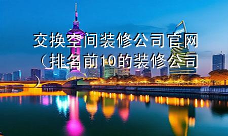 交換空間裝修公司官網(wǎng)（排名前10的裝修公司）
