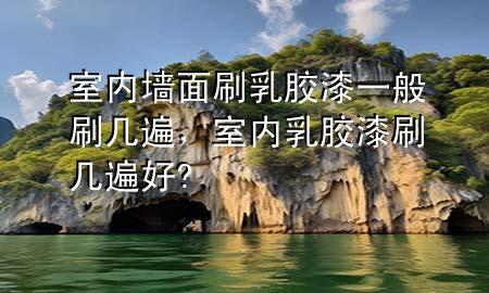 室內(nèi)墻面刷乳膠漆一般刷幾遍，室內(nèi)乳膠漆刷幾遍好?