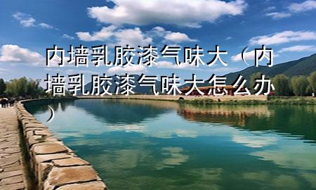 內(nèi)墻乳膠漆氣味大（內(nèi)墻乳膠漆氣味大怎么辦）