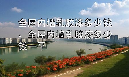 全屋內(nèi)墻乳膠漆多少錢，全屋內(nèi)墻乳膠漆多少錢一平