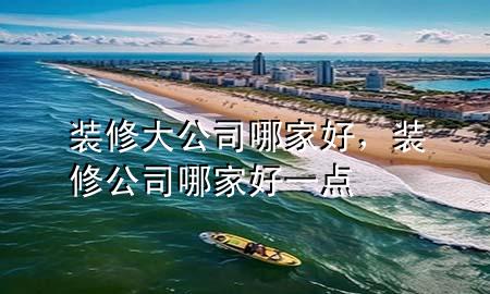 裝修大公司哪家好，裝修公司哪家好一點