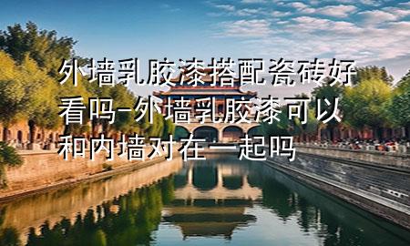 外墻乳膠漆搭配瓷磚好看嗎-外墻乳膠漆可以和內(nèi)墻對在一起嗎