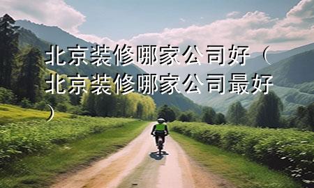 北京裝修哪家公司好（北京裝修哪家公司最好）