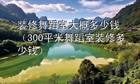 裝修舞蹈室大概多少錢（300平米舞蹈室裝修多少錢）