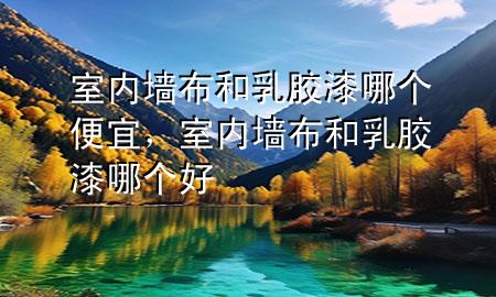 室內(nèi)墻布和乳膠漆哪個(gè)便宜，室內(nèi)墻布和乳膠漆哪個(gè)好