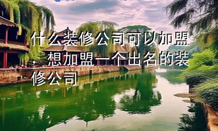 什么裝修公司可以加盟，想加盟一個出名的裝修公司