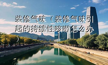 裝修氣味（裝修氣味引起的持續(xù)性咳嗽怎么辦）