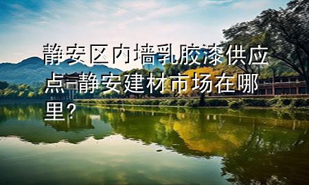 靜安區(qū)內(nèi)墻乳膠漆供應(yīng)點(diǎn)-靜安建材市場(chǎng)在哪里?