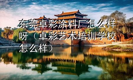 東莞卓彩涂料廠怎么樣呀（卓彩藝術培訓學校怎么樣）