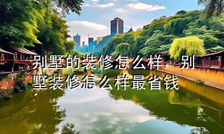 別墅的裝修怎么樣，別墅裝修怎么樣最省錢(qián)