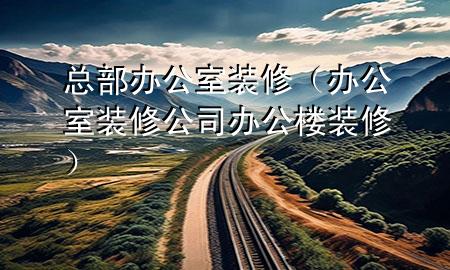 總部辦公室裝修（辦公室裝修公司辦公樓裝修）