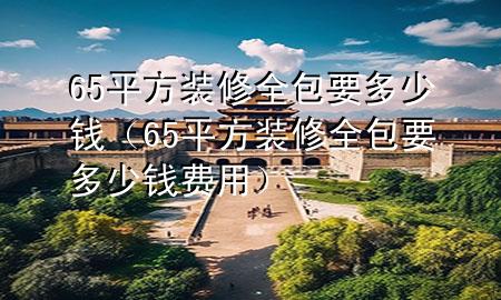 65平方裝修全包要多少錢（65平方裝修全包要多少錢費用）