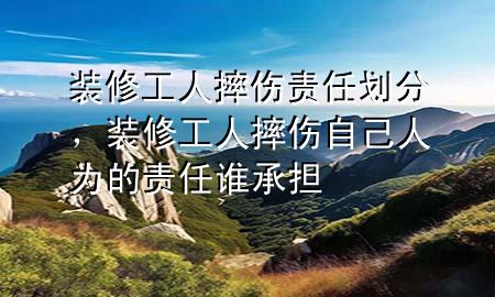 裝修工人摔傷責任劃分，裝修工人摔傷自己人為的責任誰承擔