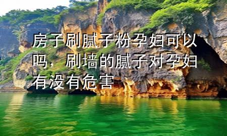 房子刷膩?zhàn)臃墼袐D可以嗎，刷墻的膩?zhàn)訉υ袐D有沒有危害
