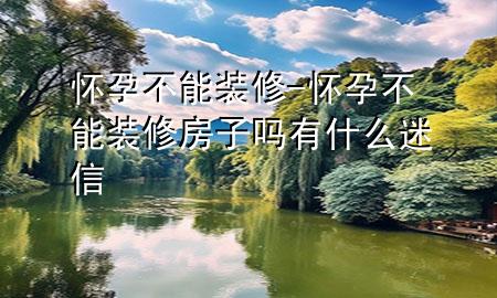 懷孕不能裝修-懷孕不能裝修房子嗎有什么迷信