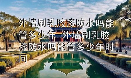 外墻刷乳膠漆防水嗎能管多少年-外墻刷乳膠漆防水嗎能管多少年時間