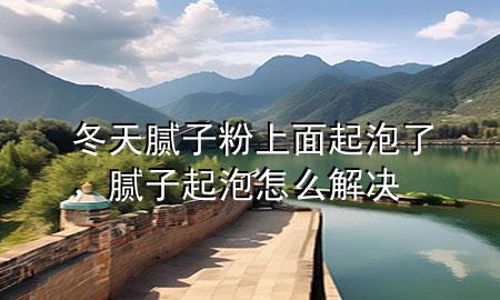 冬天膩子粉上面起泡了，膩子起泡怎么解決