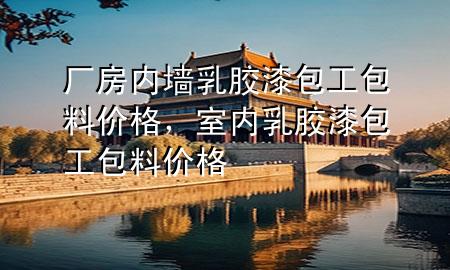廠房內墻乳膠漆包工包料價格，室內乳膠漆包工包料價格
