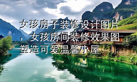女孩房子裝修設(shè)計(jì)圖片，女孩房間裝修效果圖 塑造可愛(ài)溫馨小屋