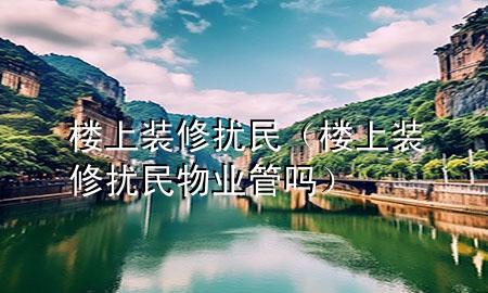 樓上裝修擾民（樓上裝修擾民物業(yè)管嗎）