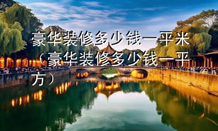 豪華裝修多少錢(qián)一平米（豪華裝修多少錢(qián)一平方）