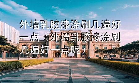 外墻乳膠漆涂刷幾遍好一點（外墻乳膠漆涂刷幾遍好一點呢）