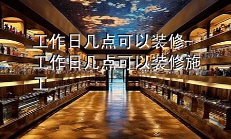工作日幾點可以裝修-工作日幾點可以裝修施工