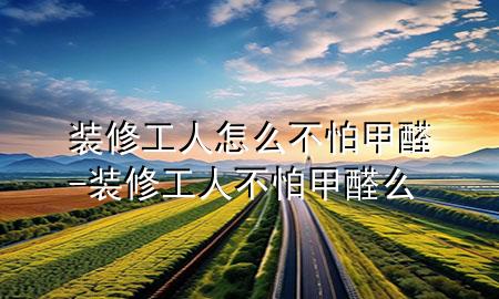 裝修工人怎么不怕甲醛-裝修工人不怕甲醛么