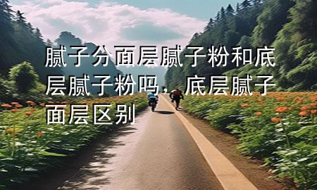 膩?zhàn)臃置鎸幽佔(zhàn)臃酆偷讓幽佔(zhàn)臃蹎?，底?膩?zhàn)?面層 區(qū)別