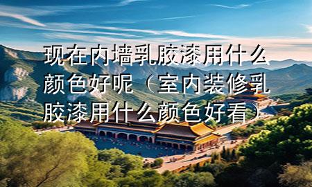 現(xiàn)在內(nèi)墻乳膠漆用什么顏色好呢（室內(nèi)裝修乳膠漆用什么顏色好看）