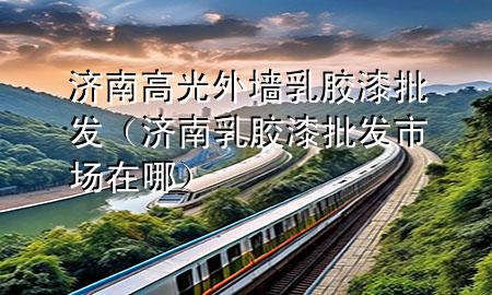 濟(jì)南高光外墻乳膠漆批發(fā)（濟(jì)南乳膠漆批發(fā)市場(chǎng)在哪）