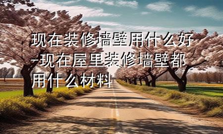 現(xiàn)在裝修墻壁用什么好-現(xiàn)在屋里裝修墻壁都用什么材料