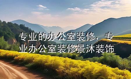 專業(yè)的辦公室裝修，專業(yè)辦公室裝修景沐裝飾