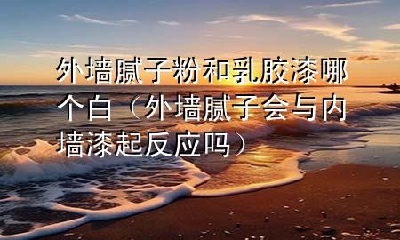 外墻膩?zhàn)臃酆腿槟z漆哪個(gè)白（外墻膩?zhàn)訒?huì)與內(nèi)墻漆起反應(yīng)嗎）