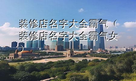 裝修店名字大全霸氣（裝修店名字大全霸氣女）