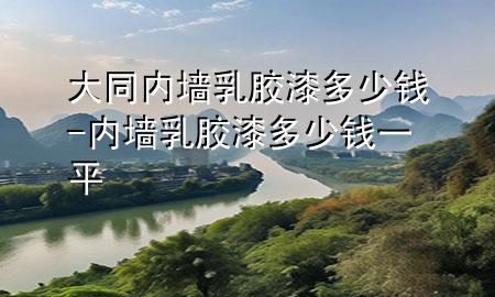 大同內(nèi)墻乳膠漆多少錢-內(nèi)墻乳膠漆多少錢一平