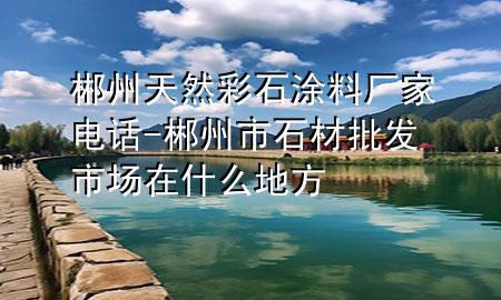 郴州天然彩石涂料廠家電話-郴州市石材批發(fā)市場(chǎng)在什么地方