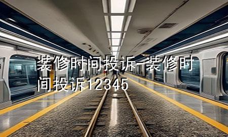 裝修時間投訴-裝修時間投訴12345
