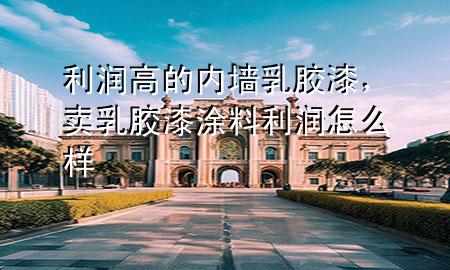 利潤(rùn)高的內(nèi)墻乳膠漆，賣乳膠漆涂料利潤(rùn)怎么樣