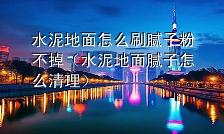 水泥地面怎么刷膩子粉不掉（水泥地面膩子怎么清理）