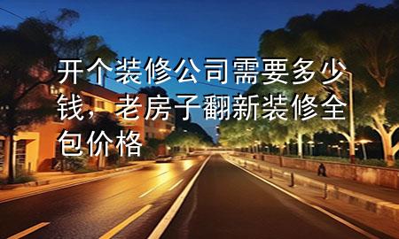 開個裝修公司需要多少錢，老房子翻新裝修全包價格