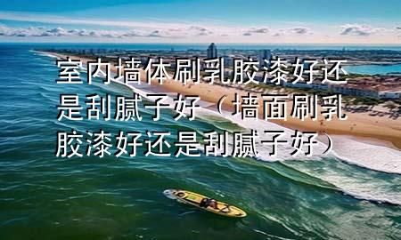 室內(nèi)墻體刷乳膠漆好還是刮膩子好（墻面刷乳膠漆好還是刮膩子好）