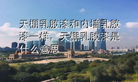 天棚乳膠漆和內(nèi)墻乳膠漆一樣，天棚乳膠漆是什么意思