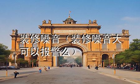 裝修噪音（裝修噪音大可以報(bào)警么）