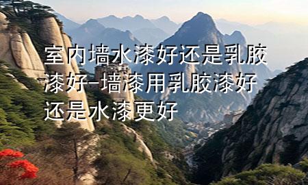 室內(nèi)墻水漆好還是乳膠漆好-墻漆用乳膠漆好還是水漆更好